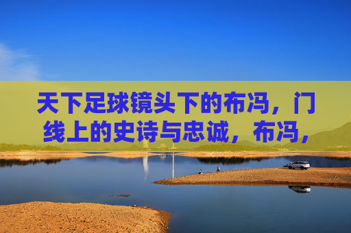天下足球镜头下的布冯，门线上的史诗与忠诚，布冯，门线史诗与忠诚