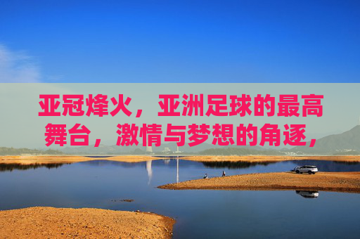 亚冠烽火，亚洲足球的最高舞台，激情与梦想的角逐，亚冠烽火，亚洲足球最高舞台的激情与梦想角逐