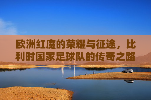 欧洲红魔的荣耀与征途,比利时国家足球队的传奇之路,欧洲红魔,荣耀征途与传奇之路