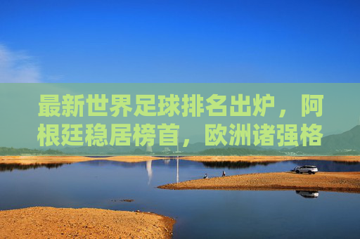 最新世界足球排名出炉，阿根廷稳居榜首，欧洲诸强格局生变，最新世界足球排名，阿根廷稳居榜首，欧洲诸强格局生变