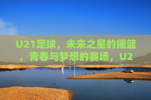 U21足球,未来之星的摇篮,青春与梦想的赛场,U21足球,未来之星的摇篮,青春梦想的赛场