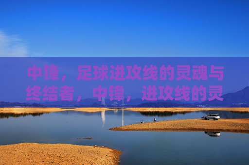 中锋,足球进攻线的灵魂与终结者,中锋,进攻线的灵魂与终结者