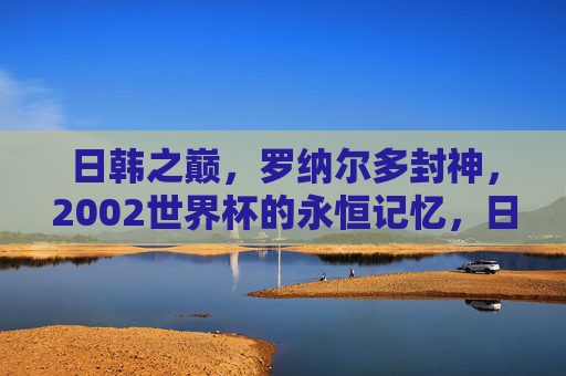 日韩之巅,罗纳尔多封神,2002世界杯的永恒记忆,日韩之巅,罗纳尔多封神,2002世界杯永恒记忆
