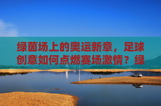 绿茵场上的奥运新章,足球创意如何点燃赛场激情?绿茵奥运新章,足球创意点燃赛场激情