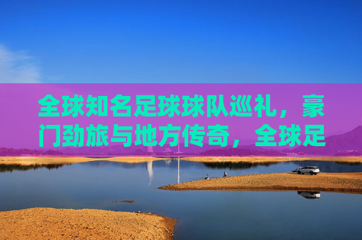 全球知名足球球队巡礼,豪门劲旅与地方传奇,全球足球豪门与地方传奇巡礼