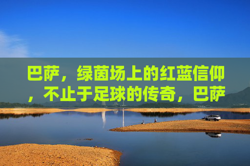 巴萨，绿茵场上的红蓝信仰，不止于足球的传奇，巴萨红蓝信仰，超越足球的传奇