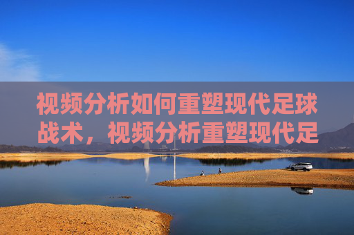 视频分析如何重塑现代足球战术,视频分析重塑现代足球战术