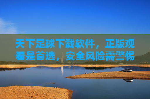 天下足球下载软件，正版观看是首选，安全风险需警惕，天下足球软件，正版观看首选，安全风险警惕