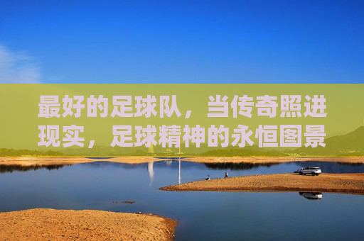 最好的足球队,当传奇照进现实,足球精神的永恒图景,最好的足球队,传奇照进现实的永恒图景