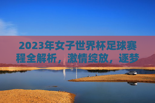 2023年女子世界杯足球赛程全解析，激情绽放，逐梦全球，2023女子世界杯赛程全解析，激情绽放逐梦全球