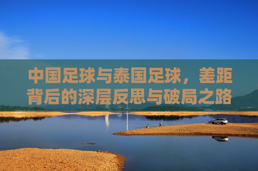 中国足球与泰国足球，差距背后的深层反思与破局之路，中国足球与泰国足球，差距背后的反思与破局之路