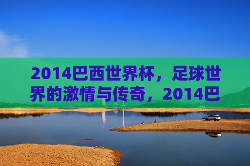 2014巴西世界杯,足球世界的激情与传奇,2014巴西世界杯,足球世界的激情与传奇