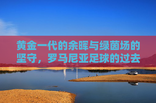黄金一代的余晖与绿茵场的坚守,罗马尼亚足球的过去与现在,黄金余晖与绿茵坚守,罗马尼亚足球的过去与现在