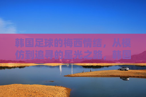 韩国足球的梅西情结,从模仿到追寻的星光之路,韩国足球的梅西情结,从模仿到追寻的星光之路