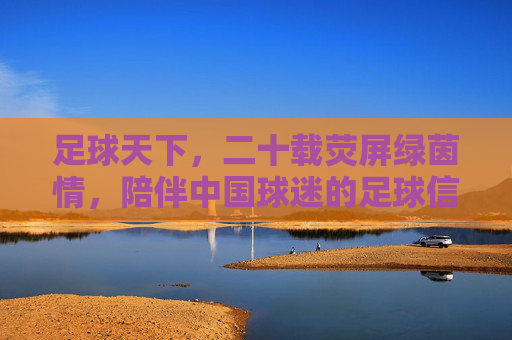 足球天下,二十载荧屏绿茵情,陪伴中国球迷的足球信仰,二十载荧屏绿茵情,陪伴中国球迷的足球信仰