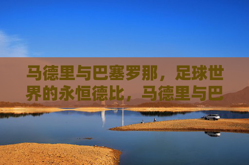 马德里与巴塞罗那，足球世界的永恒德比，马德里与巴塞罗那，足球世界的永恒德比