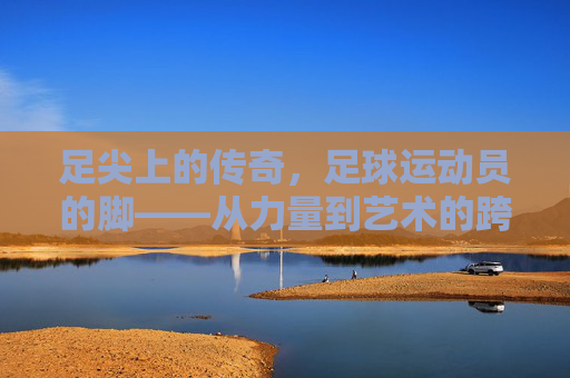 足尖上的传奇,足球运动员的脚——从力量到艺术的跨越,足尖传奇,从力量到艺术的跨越