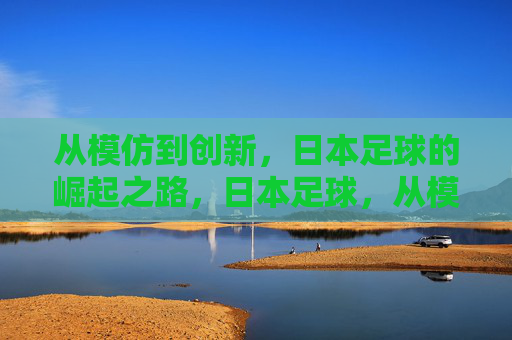 从模仿到创新,日本足球的崛起之路,日本足球,从模仿到创新的崛起之路