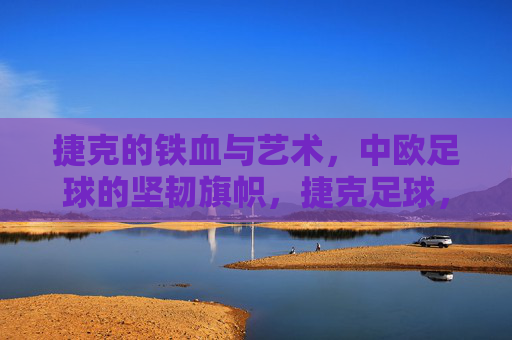 捷克的铁血与艺术，中欧足球的坚韧旗帜，捷克足球，铁血与艺术的中欧旗帜
