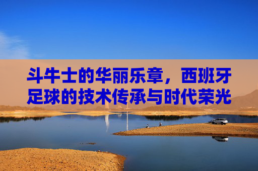 斗牛士的华丽乐章，西班牙足球的技术传承与时代荣光，斗牛士华章，西班牙足球的技术传承与时代荣光