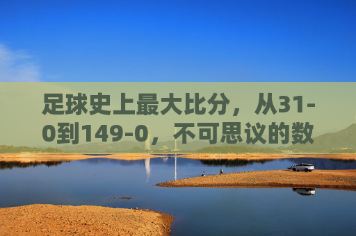 足球史上最大比分，从31-0到149-0，不可思议的数字与足球的疯狂与包容，足球史上最大比分，31-0到149-0，不可思议的数字与疯狂包容