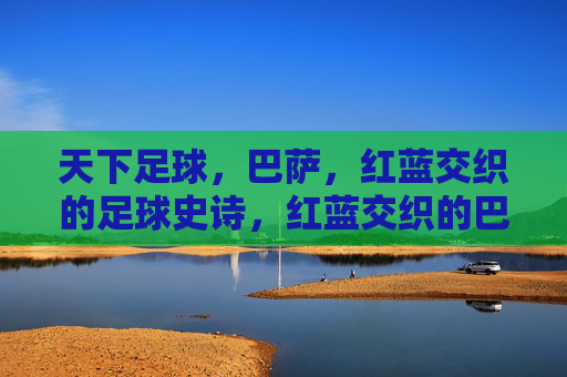 天下足球，巴萨，红蓝交织的足球史诗，红蓝交织的巴萨足球史诗