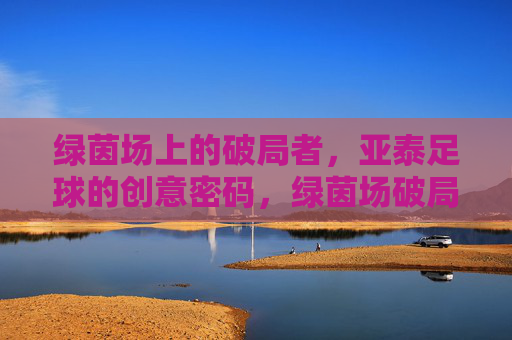 绿茵场上的破局者,亚泰足球的创意密码,绿茵场破局者,亚泰足球的创意密码
