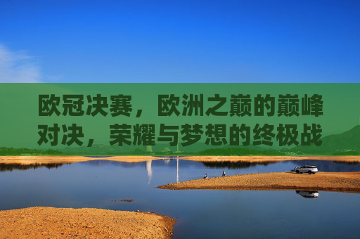 欧冠决赛，欧洲之巅的巅峰对决，荣耀与梦想的终极战场，欧冠决赛，巅峰对决，荣耀与梦想之巅