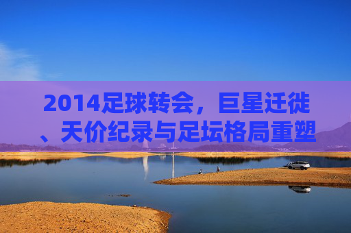2014足球转会,巨星迁徙、天价纪录与足坛格局重塑,2014足球转会,巨星迁徙、天价纪录与足坛格局重塑