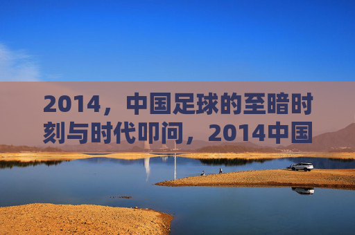 2014，中国足球的至暗时刻与时代叩问，2014中国足球，至暗时刻的时代叩问