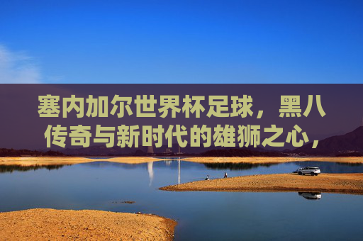 塞内加尔世界杯足球,黑八传奇与新时代的雄狮之心,塞内加尔世界杯,黑八传奇与新时代雄狮之心