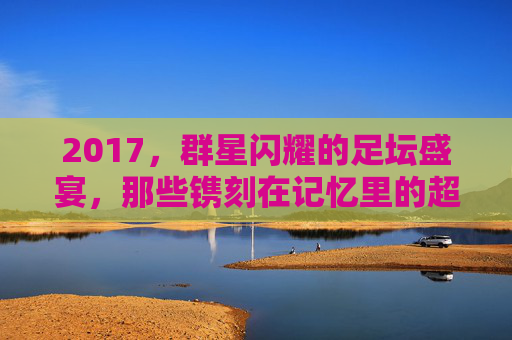 2017，群星闪耀的足坛盛宴，那些镌刻在记忆里的超级巨星，2017足坛盛宴，群星闪耀的记忆