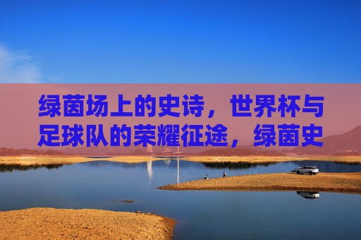 绿茵场上的史诗，世界杯与足球队的荣耀征途，绿茵史诗，世界杯与足球队的荣耀征途