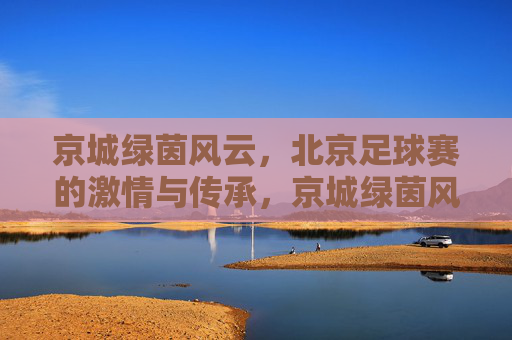 京城绿茵风云，北京足球赛的激情与传承，京城绿茵风云，足球激情与传承