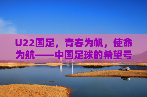 U22国足,青春为帆,使命为航——中国足球的希望号征途,U22国足,中国足球的希望征途