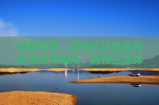 绿茵传奇,英格兰足球星光的传承与荣光,英格兰足球星光的传承与荣光