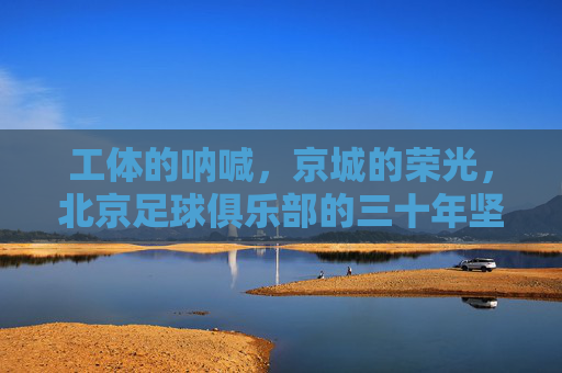 工体的呐喊,京城的荣光,北京足球俱乐部的三十年坚守,北京足球三十年,工体呐喊铸京城荣光