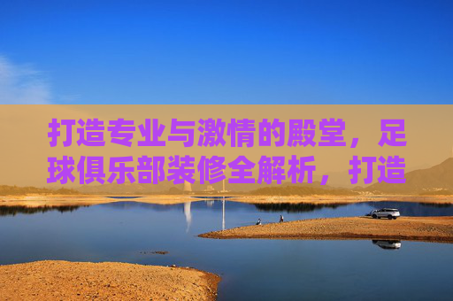 打造专业与激情的殿堂,足球俱乐部装修全解析,打造专业激情殿堂,足球俱乐部装修全解析