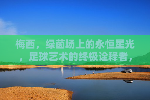 梅西,绿茵场上的永恒星光,足球艺术的终极诠释者,永恒星光,足球艺术的终极诠释者