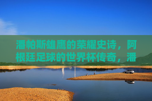 潘帕斯雄鹰的荣耀史诗，阿根廷足球的世界杯传奇，潘帕斯雄鹰的世界杯传奇史诗