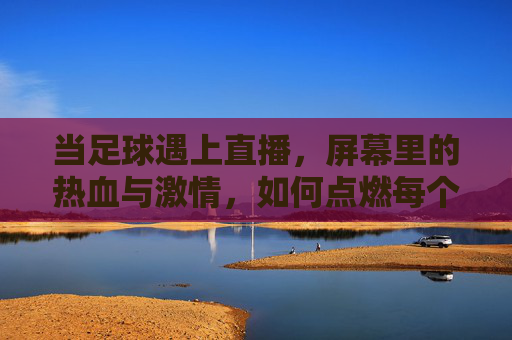 当足球遇上直播，屏幕里的热血与激情，如何点燃每个球迷的夜晚？足球直播，屏幕热血，点燃球迷之夜