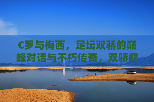 C罗与梅西,足坛双骄的巅峰对话与不朽传奇,双骄巅峰对话,足坛不朽传奇