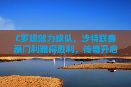 C罗现效力球队,沙特联赛豪门利雅得胜利,传奇开启亚洲新篇章,C罗效力利雅得胜利 传奇开启亚洲新篇章