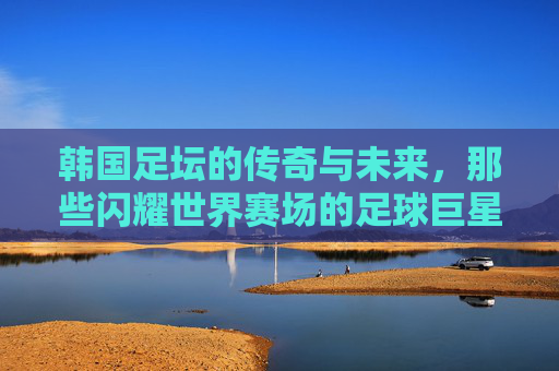 韩国足坛的传奇与未来，那些闪耀世界赛场的足球巨星，韩国足坛传奇与未来，闪耀世界赛场的足球群星