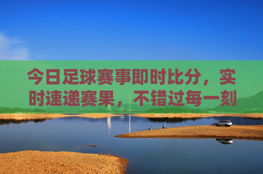 今日足球赛事即时比分，实时速递赛果，不错过每一刻激情，今日足球即时比分速递，实时赛果，不错过每一刻激情