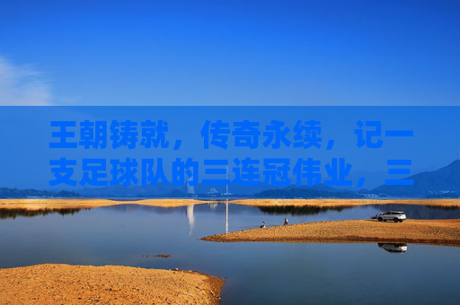 王朝铸就，传奇永续，记一支足球队的三连冠伟业，三连冠铸就王朝，传奇伟业永续