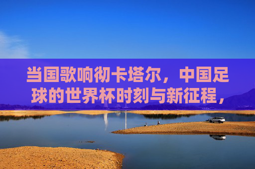 当国歌响彻卡塔尔，中国足球的世界杯时刻与新征程，国歌响彻卡塔尔，中国足球世界杯时刻与新征程