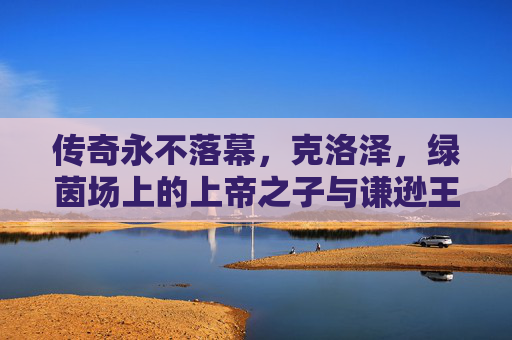传奇永不落幕，克洛泽，绿茵场上的上帝之子与谦逊王者，传奇永不落幕，克洛泽，绿茵场上的上帝之子与谦逊王者