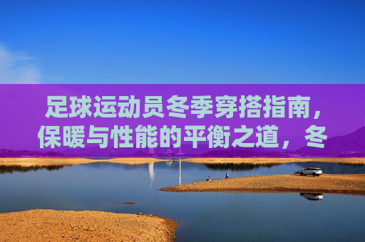 足球运动员冬季穿搭指南,保暖与性能的平衡之道,冬季足球运动员穿搭,保暖与性能的平衡之道