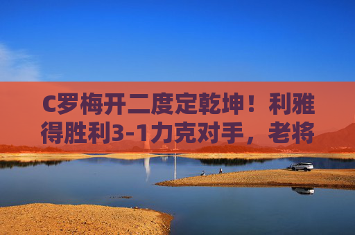 C罗梅开二度定乾坤!利雅得胜利3-1力克对手,老将状态依旧火热